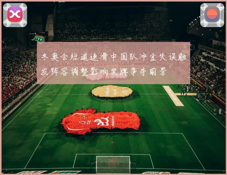 冬奥会短道速滑中国队冲金失误触发阵容调整影响奖牌争夺前景