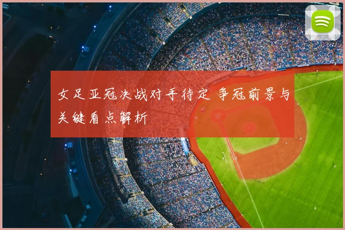 女足亚冠决战对手待定 争冠前景与关键看点解析