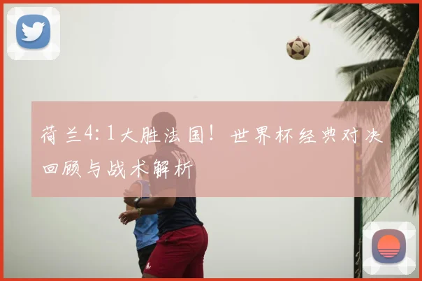 荷兰4:1大胜法国！世界杯经典对决回顾与战术解析