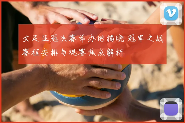 女足亚冠决赛举办地揭晓 冠军之战赛程安排与观赛焦点解析