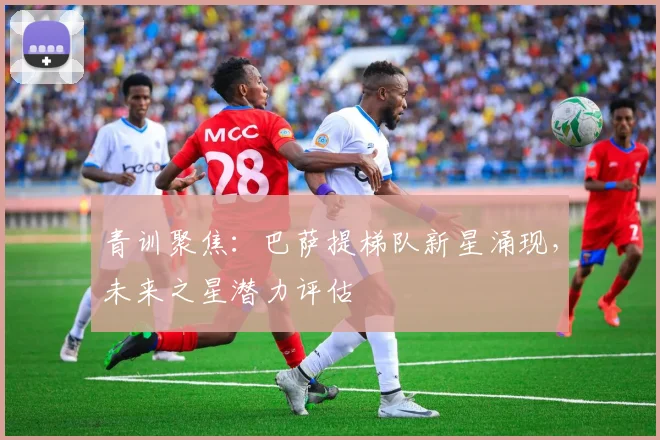 青训聚焦：巴萨提梯队新星涌现，未来之星潜力评估