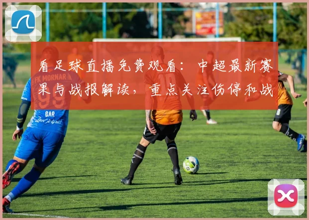 看足球直播免费观看：中超最新赛果与战报解读，重点关注伤停和战术变化
