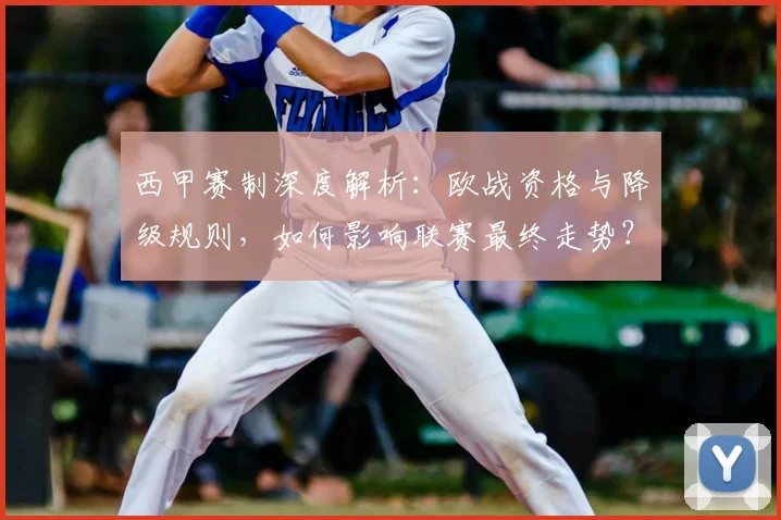 西甲赛制深度解析:欧战资格与降级规则,如何影响联赛最终走势?