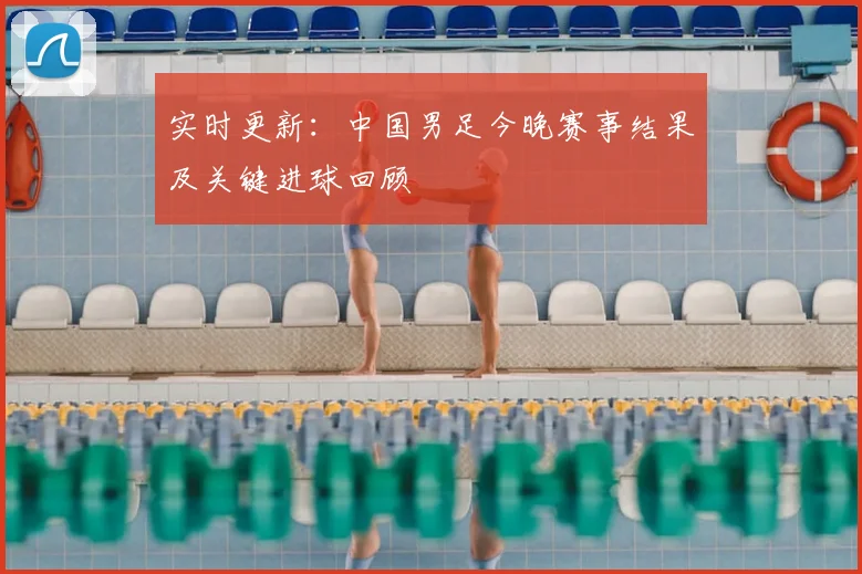 实时更新：中国男足今晚赛事结果及关键进球回顾