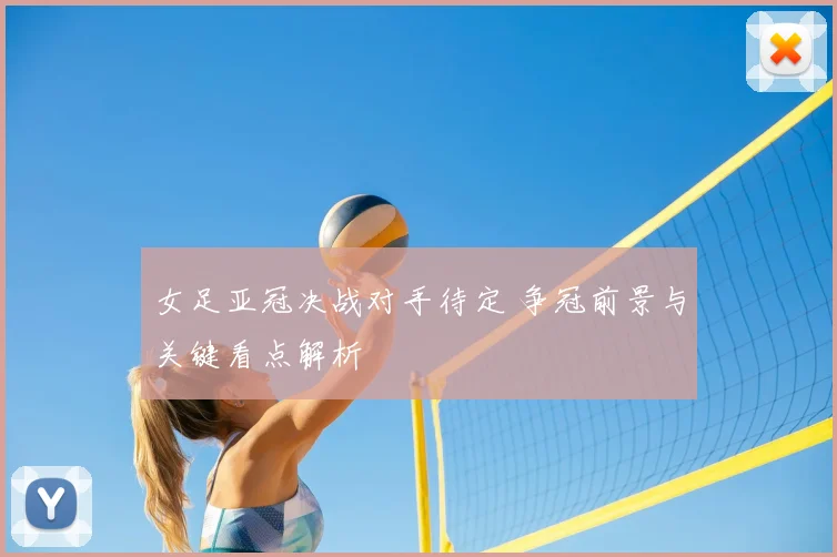 女足亚冠决战对手待定 争冠前景与关键看点解析