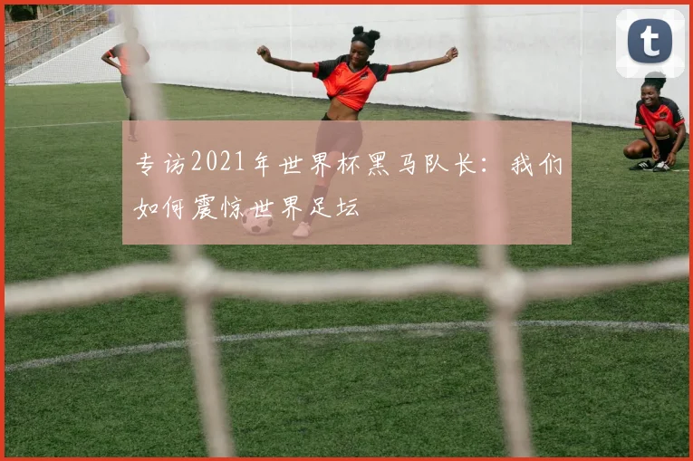 专访2021年世界杯黑马队长：我们如何震惊世界足坛