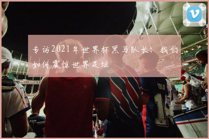 专访2021年世界杯黑马队长：我们如何震惊世界足坛