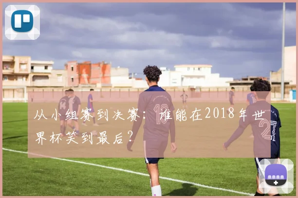从小组赛到决赛：谁能在2018年世界杯笑到最后？