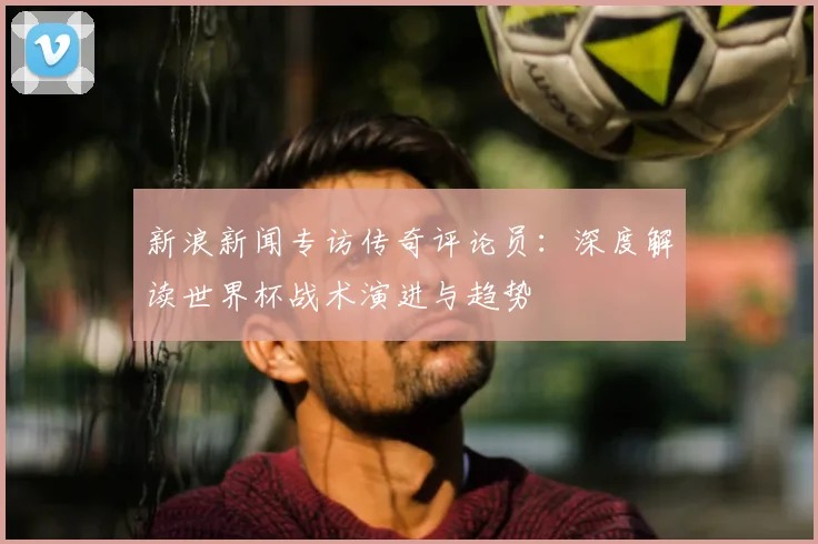 新浪新闻专访传奇评论员:深度解读世界杯战术演进与趋势