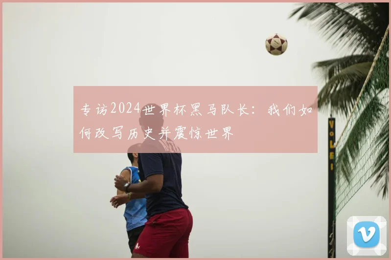 专访2024世界杯黑马队长：我们如何改写历史并震惊世界