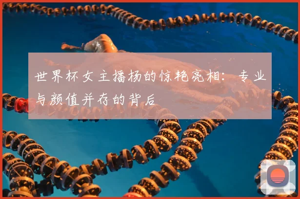 世界杯女主播杨的惊艳亮相：专业与颜值并存的背后