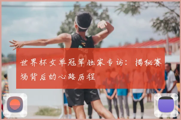 世界杯女单冠军独家专访：揭秘赛场背后的心路历程