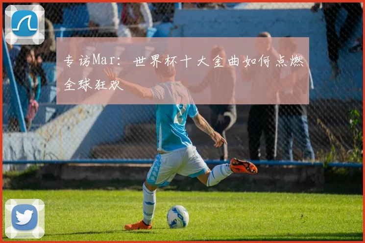 专访Mar：世界杯十大金曲如何点燃全球狂欢