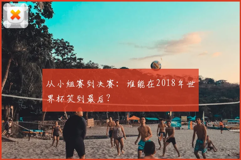 从小组赛到决赛：谁能在2018年世界杯笑到最后？