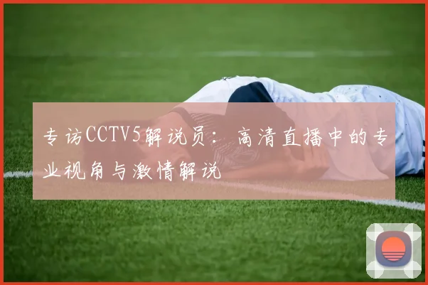 专访CCTV5解说员：高清直播中的专业视角与激情解说