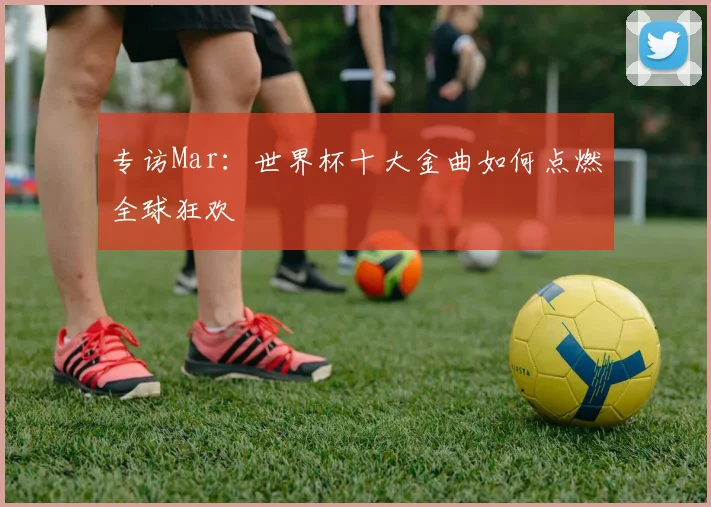 专访Mar：世界杯十大金曲如何点燃全球狂欢