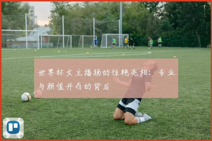 世界杯女主播杨的惊艳亮相：专业与颜值并存的背后