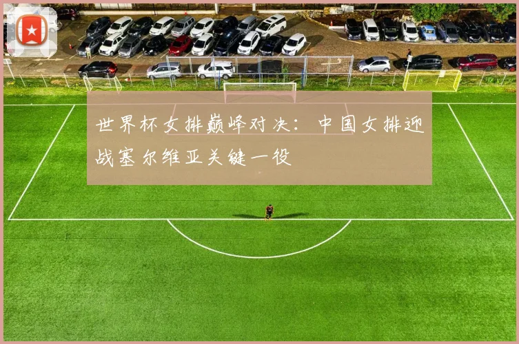 世界杯女排巅峰对决：中国女排迎战塞尔维亚关键一役